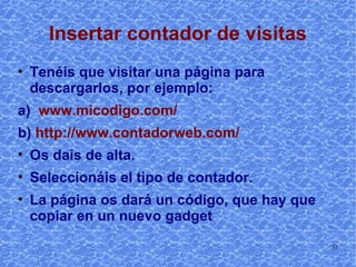 Insertar contador de visitas Tenéis que visitar una página para descargarlos, por ejemplo:   a)  www.micodigo.com/  b)  http://www.contadorweb.com/ Os dais de alta. Seleccionáis el tipo de contador. La página os dará un código, que hay que copiar en un nuevo gadget 