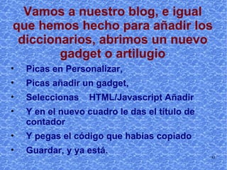 Vamos a nuestro blog, e igual que hemos hecho para añadir los diccionarios, abrimos un nuevo gadget o artilugio Picas en Personalizar, Picas añadir un gadget,  Seleccionas  HTML/Javascript Añadir  Y en el nuevo cuadro le das el título de contador Y pegas el código que habías copiado Guardar, y ya está. 