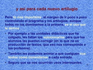 No se trata de aprenderse de memoria las enormes posibilidades de los blogs, sino de empezar a trabajar con ellos. A medida que los utilizamos vamos aprendiendo  más. Y al revés, si dejamos de utilizarlos, rápidamente se olvida su manejo hasta que volvemos a usarlos. 