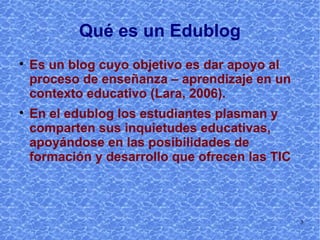 Qué es un Edublog Es un blog cuyo objetivo es dar apoyo al proceso de enseñanza – aprendizaje en un contexto educativo  (Tíscar Lara, 2006 http://tiscar.com/blogs-para-educar/). En el edublog los estudiantes plasman y comparten sus inquietudes educativas, apoyándose en las posibilidades de formación y desarrollo que ofrecen las TIC 