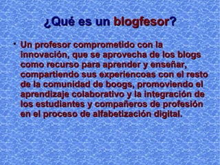 ¿Qué es un  blogfesor ? Un profesor comprometido con la innovación, que se aprovecha de los blogs como recurso para aprender y enseñar, compartiendo sus experiencias con el resto de la comunidad de blogs, promoviendo el aprendizaje colaborativo y la integración de los estudiantes y compañeros de profesión en el proceso de alfabetización digital. 