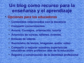 Un blog como recurso para la enseñanza y el aprendizaje Opciones para los educadores Contenidos relacionados con la docencia Compartir conocimientos Avisos. Consejos, orientación, tutoría Anuncios de cursos, talleres, eventos. Enlaces de interés. Suministro de textos, imágenes, audio, vídeo Compartir y mejorar nuestras experiencias educativas entre profesionales de la educación Registro y construcción de la identidad profesiona l 