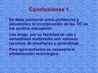 Conclusiones 1 Se debe promover entre profesores y estudiantes la incorporación de las TIC en los centros educativos Los blogs, por su facilidad de uso y versatilidad multimedia son valiosos recursos de enseñanza y aprendizaje. Para aprovecharlos es necesaria la alfabetización tecnológica. 