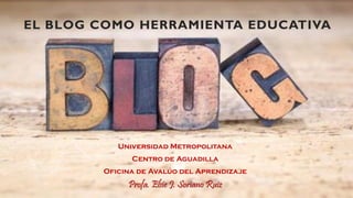 EL BLOG COMO HERRAMIENTA EDUCATIVA
Universidad Metropolitana
Centro de Aguadilla
Oficina de Avalúo del Aprendizaje
Profa. Elsie J. Soriano Ruiz
 