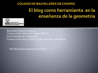 Mc Rosa IselaVázquez Camacho
COLEGIO DE BACHILLERES DE CHIAPAS
Rosa IselaVázquez Camacho
Colegio de Bachilleres de Chiapas, México
Nivel: Bachillerato Categoría 1
Palabras Clave: Blog, Podcast,Video Educativo, Geometría.
 