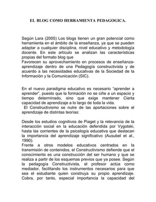 EL BLOG COMO HERRAMIENTA PEDAGOGICA.



Según Lara (2005) Los blogs tienen un gran potencial como
herramienta en el ámbito de la enseñanza, ya que se pueden
adaptar a cualquier disciplina, nivel educativo y metodología
docente. En este artículo se analizan las características
propias del formato blog que
Favorecen su aprovechamiento en procesos de enseñanza-
aprendizaje dentro de una Pedagogía constructivista y de
acuerdo a las necesidades educativas de la Sociedad de la
Información y la Comunicación (SIC).


En el nuevo paradigma educativo es necesario “aprender a
aprender”, puesto que la formación no se ciñe a un espacio y
tiempo determinado, sino que exige mantener Cierta
capacidad de aprendizaje a lo largo de toda la vida.
  El Constructivismo se nutre de las aportaciones sobre el
aprendizaje de distintas teorías:

Desde los estudios cognitivos de Piaget y la relevancia de la
interacción social en la educación defendida por Vygotski,
hasta las corrientes de la psicología educativa que destacan
la importancia del aprendizaje significativo (Ausubel et al.,
1990).
Frente a otros modelos educativos centrados en la
transmisión de contenidos, el Constructivismo defiende que el
conocimiento es una construcción del ser humano y que se
realiza a partir de los esquemas previos que ya posee. Según
la pedagogía Constructivista, el profesor actúa como
mediador, facilitando los instrumentos necesarios para que
sea el estudiante quien construya su propio aprendizaje.
Cobra, por tanto, especial importancia la capacidad del
 