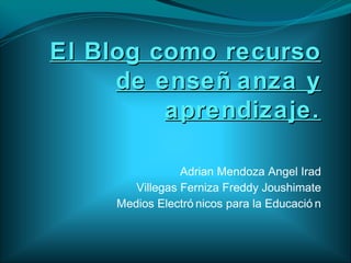 El Blog como recurso
     de enseñ anza y
         aprendizaje.

                 Adrian Mendoza Angel Irad
        Villegas Ferniza Freddy Joushimate
     Medios Electró nicos para la Educació n
 