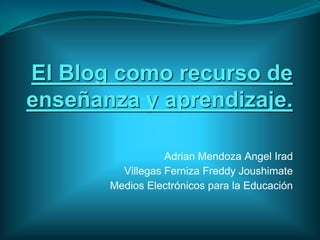 El Blog como recurso de
enseñanza y aprendizaje.

                  Adrian Mendoza Angel Irad
         Villegas Ferniza Freddy Joushimate
       Medios Electrónicos para la Educación
 