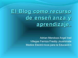 El Blog como recurso
     de enseñ anza y
         aprendizaje.

                 Adrian Mendoza Angel Irad
        Villegas Ferniza Freddy Joushimate
     Medios Electró nicos para la Educació n
 