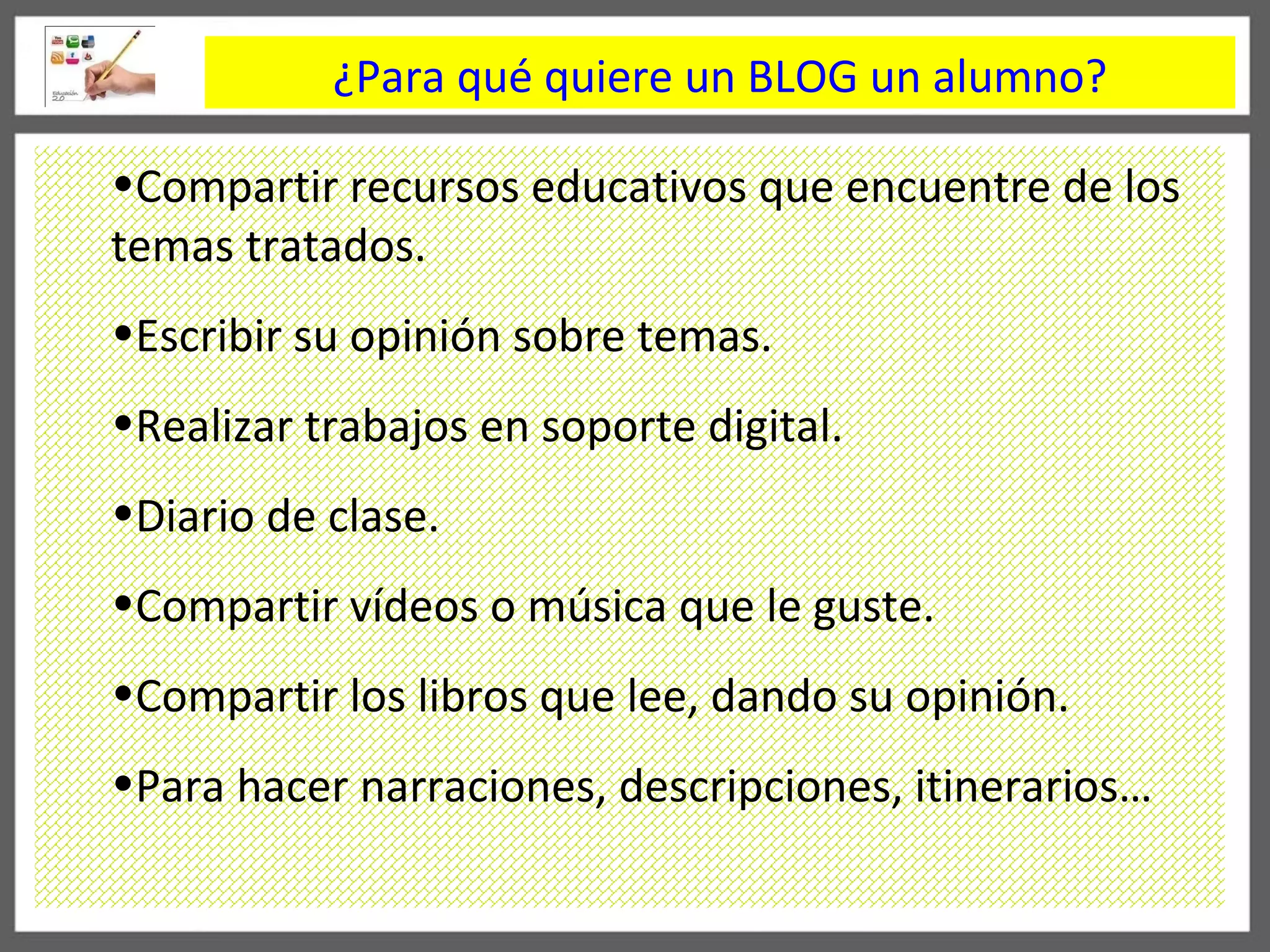 ¿Para qué quiere un BLOG un alumno? Compartir recursos educativos que encuentre de los temas tratados. Escribir su opinión sobre temas. Realizar trabajos en soporte digital. Diario de clase. Compartir vídeos o música que le guste. Compartir los libros que lee, dando su opinión. Para hacer narraciones, descripciones, itinerarios… 