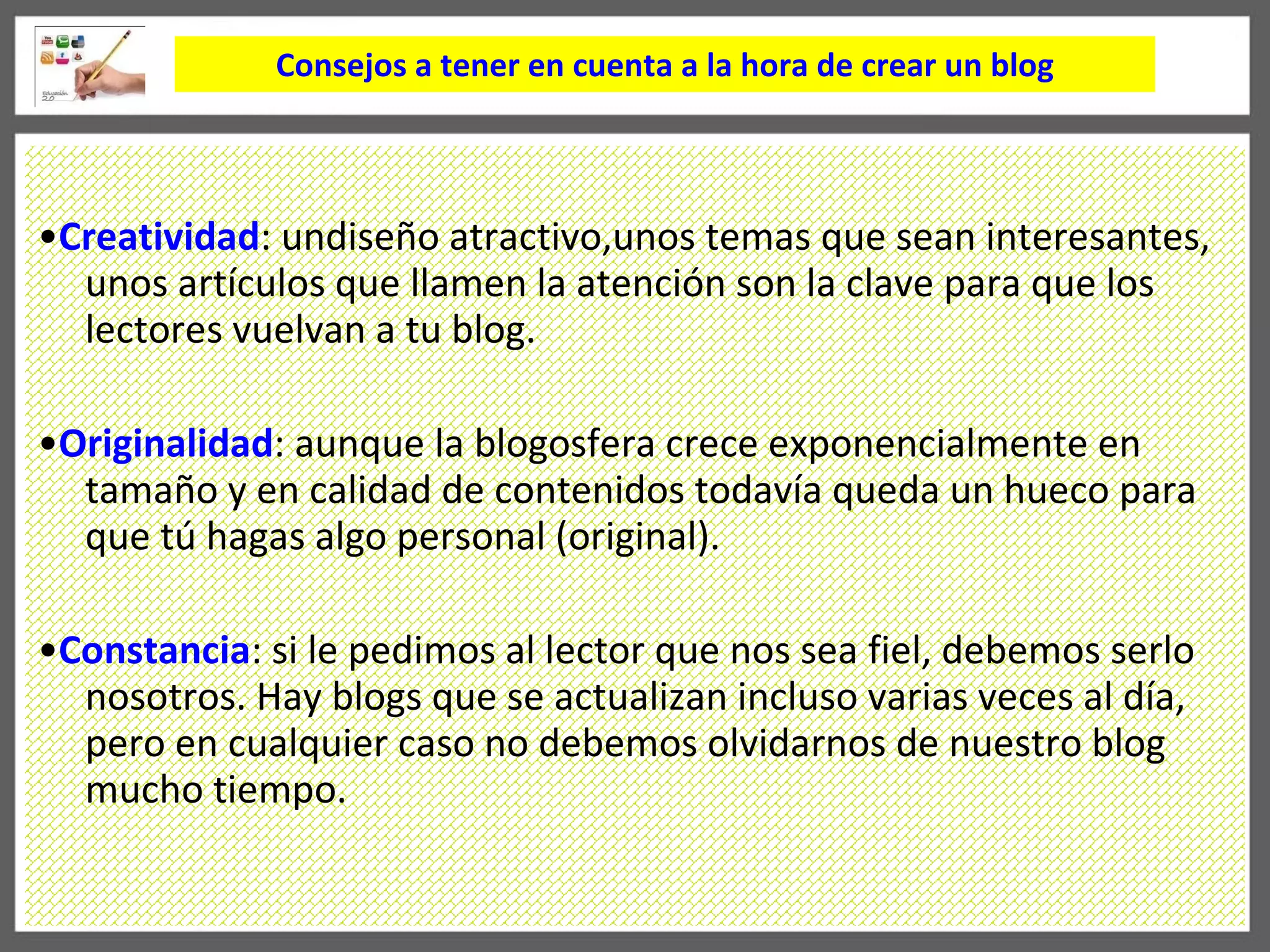 Consejos a tener en cuenta a la hora de crear un blog • Creatividad : undiseño atractivo,unos temas que sean interesantes, unos artículos que llamen la atención son la clave para que los lectores vuelvan a tu blog. • Originalidad : aunque la blogosfera crece exponencialmente en tamaño y en calidad de contenidos todavía queda un hueco para que tú hagas algo personal (original). • Constancia : si le pedimos al lector que nos sea fiel, debemos serlo nosotros. Hay blogs que se actualizan incluso varias veces al día, pero en cualquier caso no debemos olvidarnos de nuestro blog mucho tiempo. 