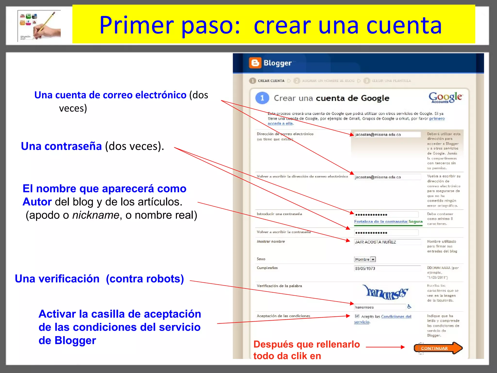 Primer paso:  crear una cuenta   Una contraseña   ( dos veces).  Una cuenta de correo electrónico  (dos veces) Después que rellenarlo todo da clik en El nombre que aparecerá como  Autor  del blog   y de los artículos. ( apodo o  nickname , o nombre real) Una verificación   (contra robots) Activar la casilla de aceptación  de las condiciones del servicio  de Blogger 