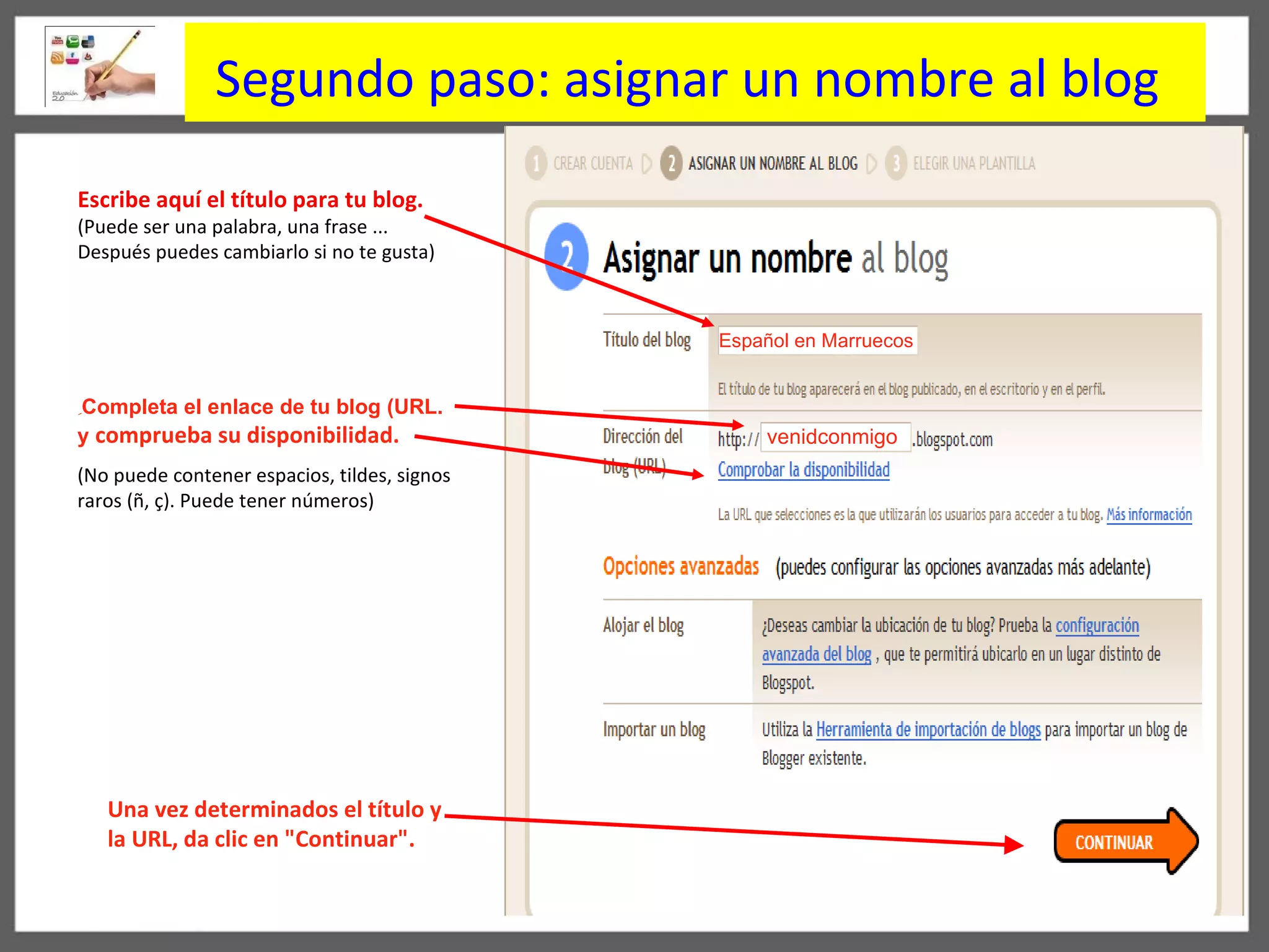 Segundo paso:  asignar un nombre al blog   Español en Marruecos   venidconmigo Escribe aquí el título para tu blog. ( Puede ser una palabra, una frase ... Después puedes cambiarlo si no te gusta) ِ Completa el enlace de tu blog   ( URL .   y  compr ue ba su disponibilidad.  (No puede contener espacios, tildes, signos raros (ñ, ç). Puede tener números) Una vez determinados el título y la URL, da clic en  " Continuar ".   