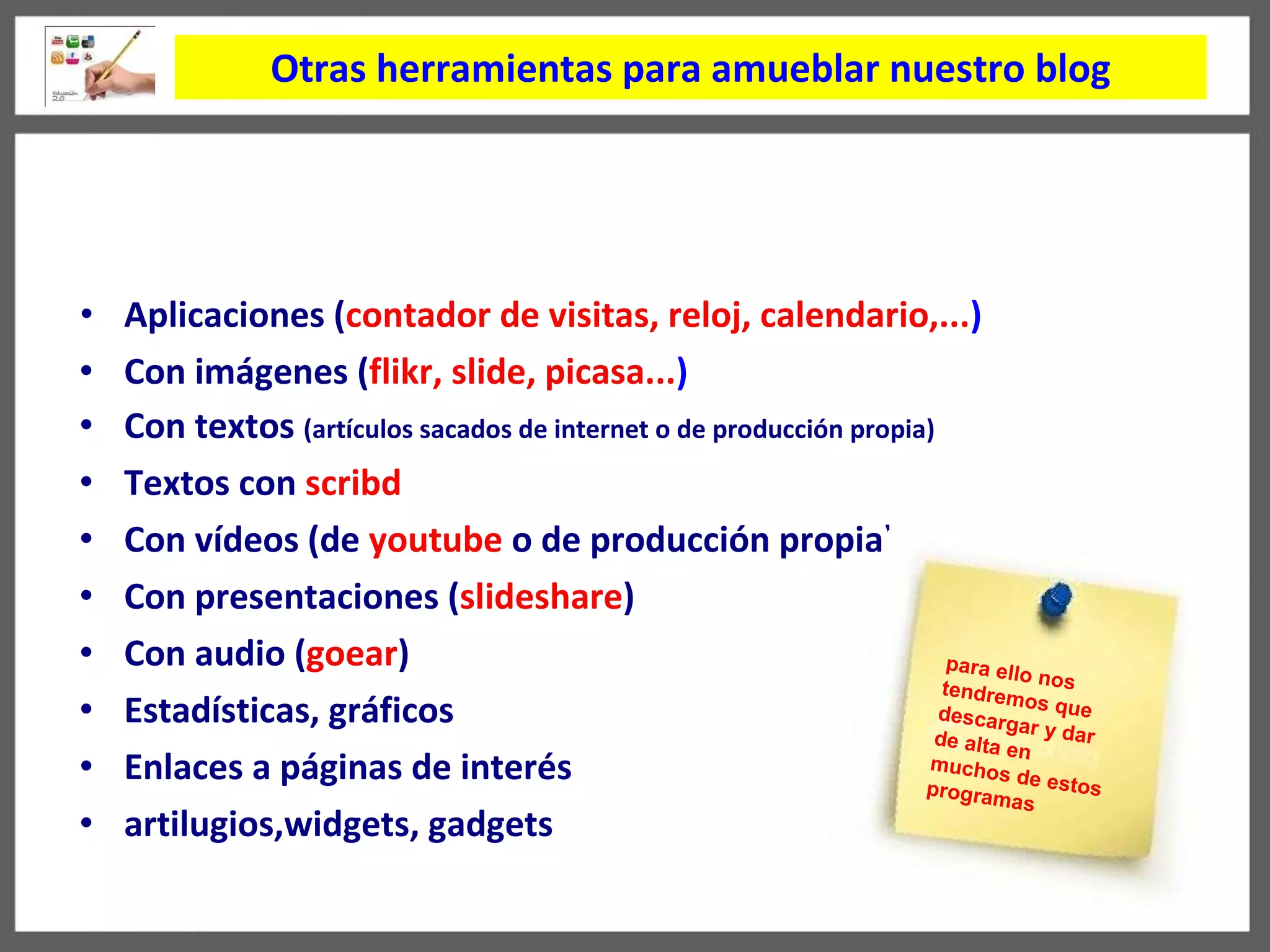 Otras herramientas para amueblar nuestro blog Aplicaciones ( contador de visitas, reloj, calendario,... ) Con imágenes ( flikr, slide, picasa... )  Con textos  (art í culos sacados de internet o de producción propia) Textos con  scribd Con v í deos (de  youtube  o de producción propia) Con presentaciones ( slideshare )  Con audio ( goear ) Estadísticas, gráficos Enlaces a páginas de interés artilugios,widgets, gadgets para ello nos tendremos que descargar y dar de alta en muchos de estos programas 