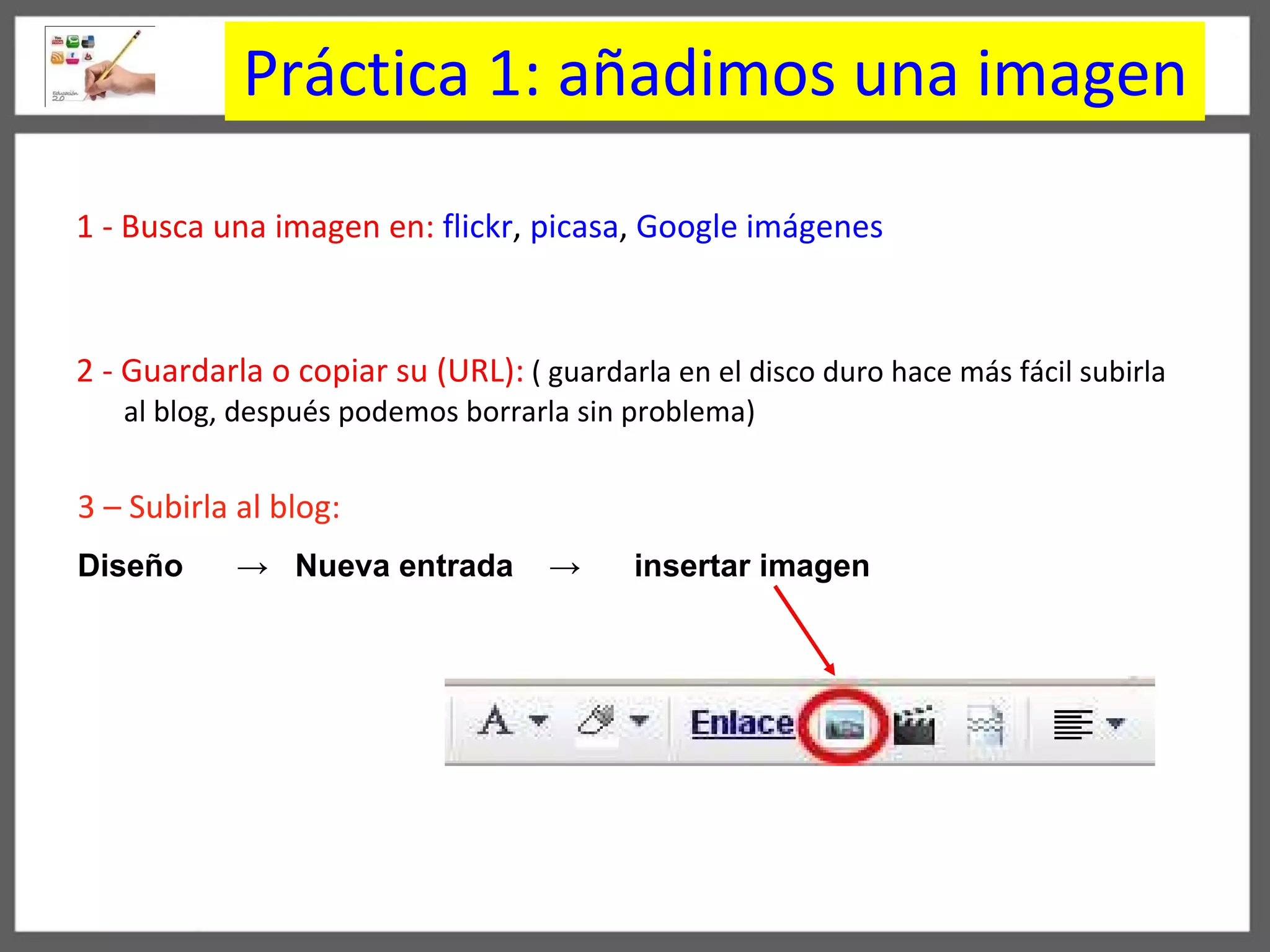 Práctica 1: añadimos una imagen 1 - Busca una imagen   en:   flickr ,  picasa ,  Google im á genes   2 - Guardarla o copiar su (URL):   ( guardarla en el disco duro hace m á s f á cil subirla al blog, después podemos borrarla sin problema) 3 – Subirla al blog:   Dise ñ o  ->   Nueva entrada  ->   insertar imagen 