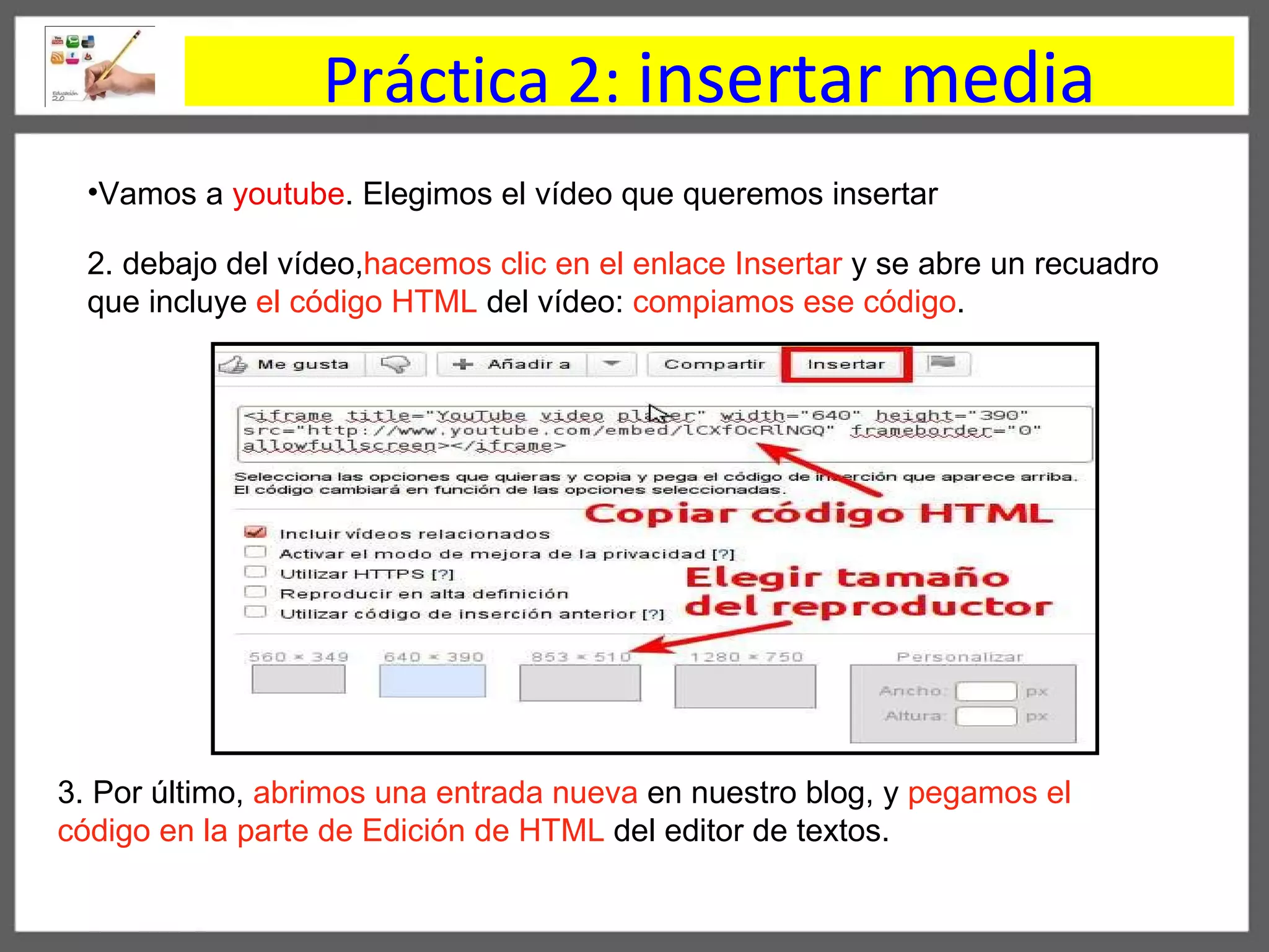 Práctica 2:  insertar media Vamos a  youtube . Elegimos el vídeo que queremos insertar  2. debajo del vídeo, hacemos   clic en el enlace Insertar  y se abre un recuadro que incluye  el código HTML  del vídeo:  compiamos ese código .  3. Por último,  abrimos una entrada nueva  en nuestro blog, y  pegamos el código en la parte de Edición de HTML  del editor de textos. 