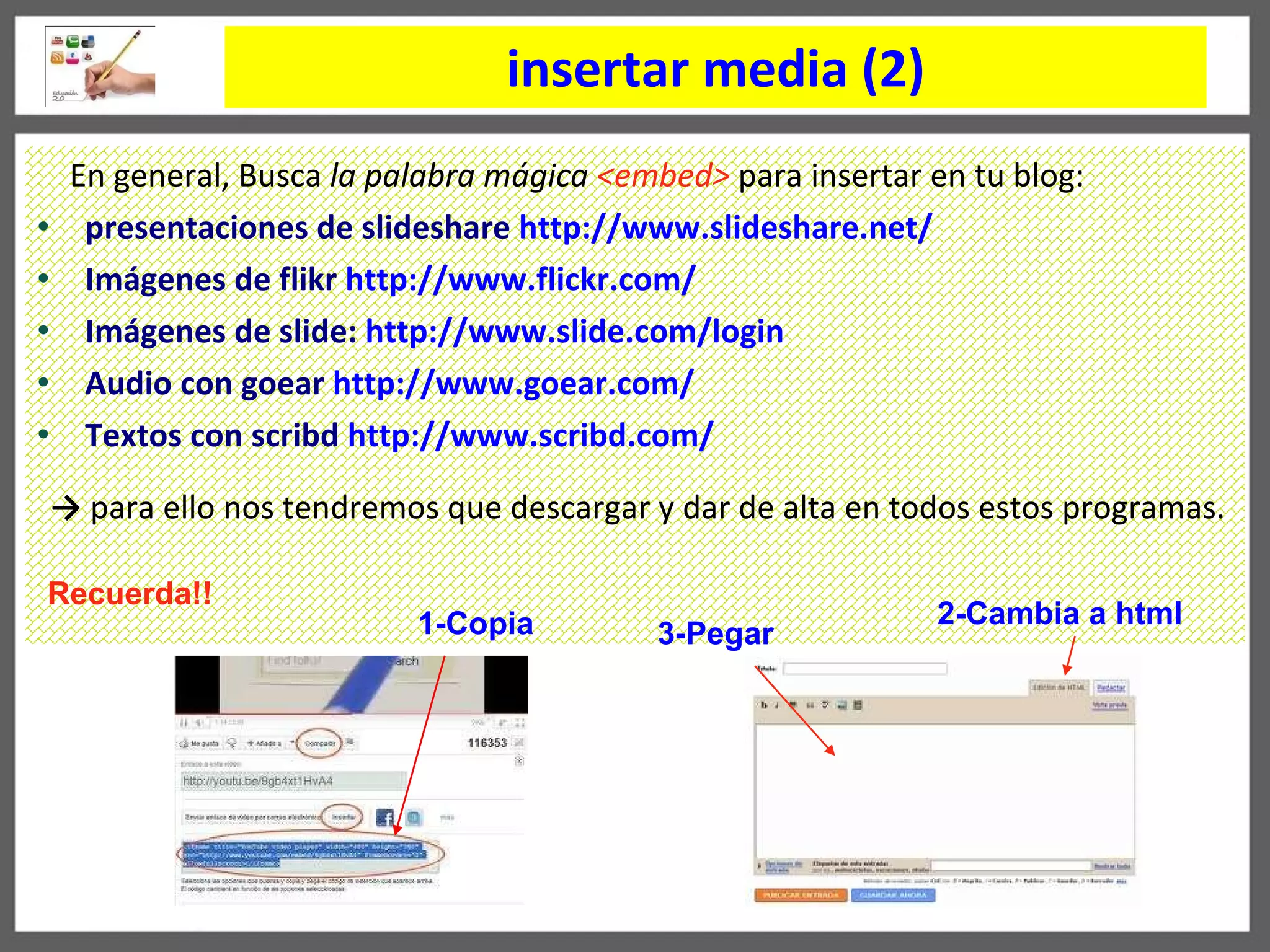 insertar media (2) En general, Busca  la palabra mágica  <embed>   para insertar en tu blog: presentaciones de slideshare  http://www.slideshare.net/ Imágenes de flikr   http :// www.flickr.com / Imágenes de slide:  http :// www.slide.com / login Audio con goear   http :// www.goear.com / Textos con scribd   http://www.scribd.com/ ->   para ello nos tendremos que descargar y dar de alta en todos estos programas. 1-Copia 3-Pegar 2-Cambia a html Recuerda!! 