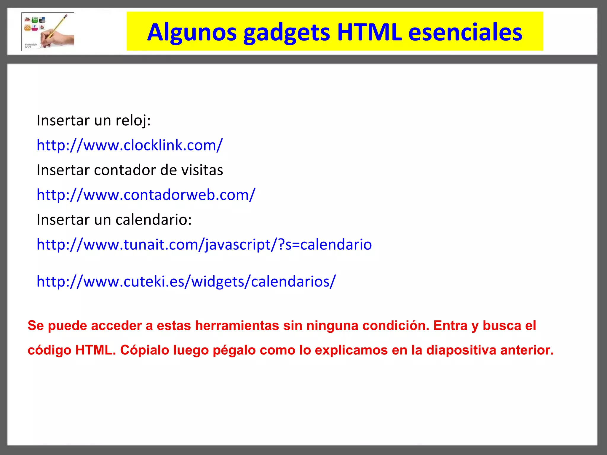 Algunos gadgets HTML esenciales Insertar un reloj: http://www.clocklink.com/   Insertar contador de visitas  http://www.contadorweb.com/   Insertar un calendario: http :// www . tunait . com / javascript / ?s = calendario   http :// www . cuteki . es / widgets / calendarios /   Se puede acceder a estas herramientas sin ninguna condici ó n. Entra y busca el  c ó digo HTML. C ó pialo luego pégalo como lo explicamos en la diapositiva anterior. 