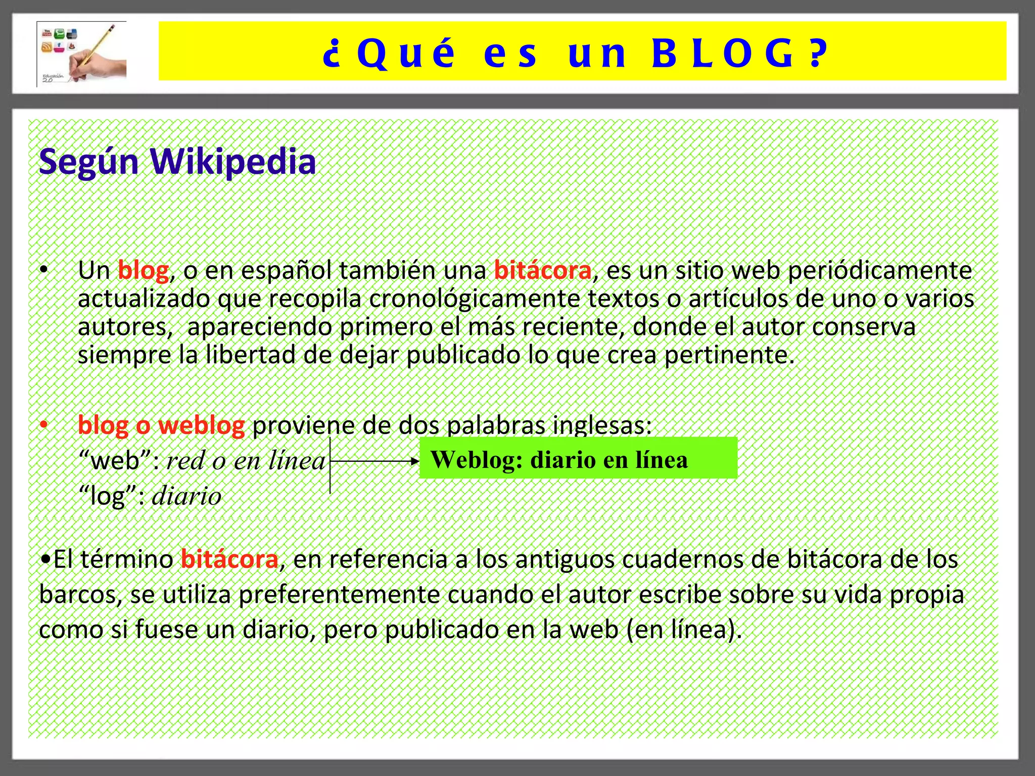 El término  bitácora , en referencia a los antiguos cuadernos de bitácora de los barcos, se utiliza preferentemente cuando el autor escribe sobre su vida propia como si fuese un diario, pero publicado en la web (en línea). Según Wikipedia   Un  blog , o en español también una  bitácora , es un sitio web periódicamente actualizado que recopila cronológicamente textos o artículos de uno o varios autores,  apareciendo primero el más reciente, donde el autor conserva siempre la libertad de dejar publicado lo que crea pertinente.   blog o weblog   proviene de dos palabras inglesas: “ web”:  red o en l í nea “ log”:  diario Weblog: diario en l í nea ¿Qué es un BLOG? 