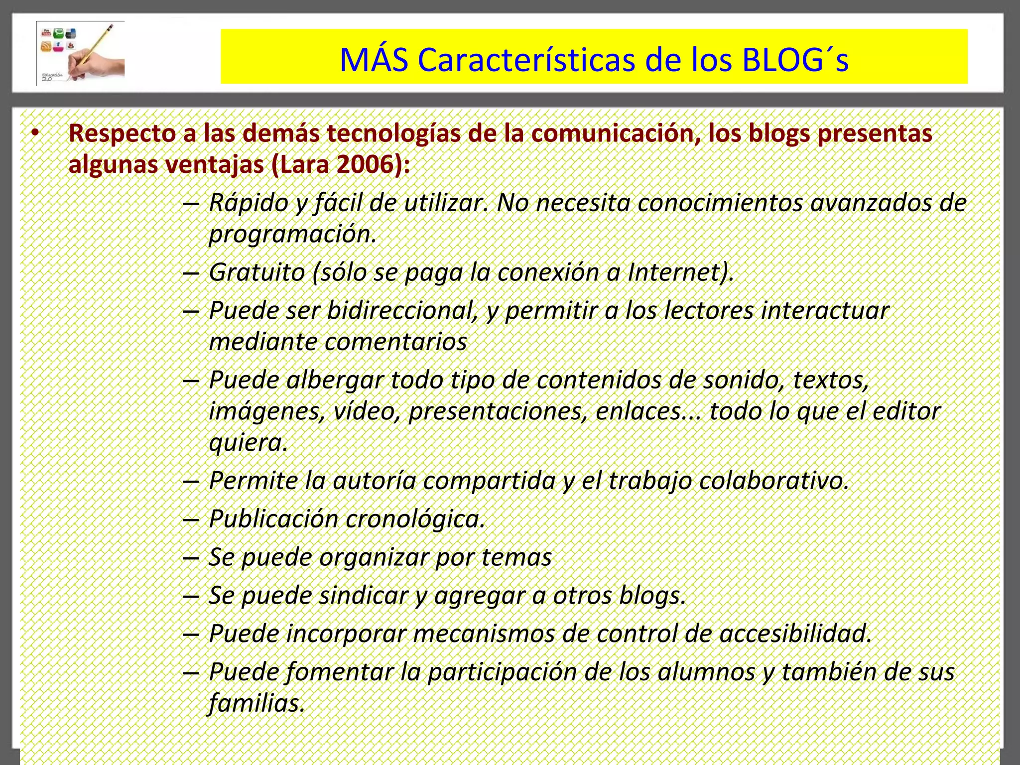 Respecto a las dem á s tecnologías de la comunicación, los blogs presentas algunas ventajas (Lara 2006):  Rápido y fácil de utilizar. No necesita conocimientos avanzados de programación.  Gratuito (sólo se paga la conexión a Internet). Puede ser bidireccional, y permitir a los lectores interactuar mediante comentarios Puede albergar todo tipo de contenidos de sonido, textos, imágenes, vídeo, presentaciones, enlaces... todo lo que el editor quiera. Permite la autoría compartida y el trabajo colaborativo. Publicación cronológica. Se puede organizar por temas Se puede sindicar y agregar a otros blogs. Puede incorporar mecanismos de control de accesibilidad. Puede fomentar la participación de los alumnos y también de sus familias. M Á S Características de los BLOG´s 