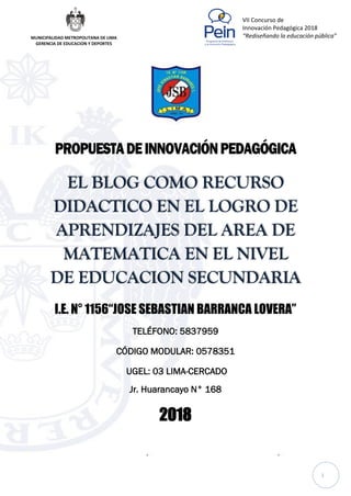 1
VII Concurso de
Innovación Pedagógica 2018
“Rediseñando la educación pública”MUNICIPALIDAD METROPOLITANA DE LIMA
GERENCIA DE EDUCACION Y DEPORTES
PROPUESTADEINNOVACIÓNPEDAGÓGICA
EL BLOG COMO RECURSO
DIDACTICO EN EL LOGRO DE
APRENDIZAJES DEL AREA DE
MATEMATICA EN EL NIVEL
DE EDUCACION SECUNDARIA
I.E. N° 1156“JOSE SEBASTIAN BARRANCA LOVERA”
TELÉFONO: 5837959
CÓDIGO MODULAR: 0578351
UGEL: 03 LIMA-CERCADO
Jr. Huarancayo N° 168
2018
 