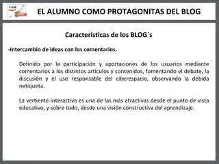 Características de los BLOG´s -Intercambio de ideas con los comentarios. Definido por la participación y aportaciones de los usuarios mediante comentarios a los distintos artículos y contenidos, fomentando el debate, la discusión y el uso responsable del ciberespacio, observando la debida netiqueta. La vertiente interactiva es una de las más atractivas desde el punto de vista educativo, y sobre todo, desde una visión constructiva del aprendizaje.   EL ALUMNO COMO PROTAGONITAS DEL BLOG 