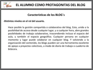 Características de los BLOG´s -Distintos niveles en el rol del usuario. Hace posible la gestión compartida o colaborativa del blog. Esto, unido a la posibilidad de acceso desde cualquier lugar, y a cualquier hora, abre grandes posibilidades de trabajo colaborativo, trascendiendo incluso el espacio del aula, y también el espacio geográfico. Cualquier persona en cualquier momento y lugar puede colaborar en cualquier blog. Y volviendo a la organización del contenido, los blogs pueden ser una herramienta excelente de apoyo a proyectos colectivos, a modo de diario de trabajo o cuaderno de bitácora.   EL ALUMNO COMO PROTAGONITAS DEL BLOG 