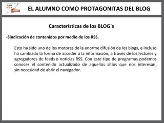 Características de los BLOG´s -Sindicación de contenidos por medio de los RSS. Esto ha sido uno de los motores de la enorme difusión de los blogs, e incluso ha cambiado la forma de acceder a la información, a través de los lectores y agregadores de feeds o noticias RSS. Con este tipo de programas podemos conocer el contenido actualizado de aquellos sitios que nos interesan, sin necesidad de abrir el navegador.   EL ALUMNO COMO PROTAGONITAS DEL BLOG 