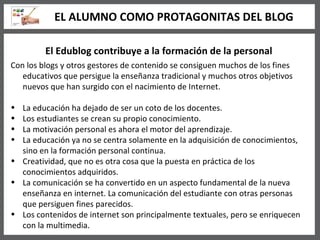 El Edublog contribuye a la formación de la personal Con los blogs y otros gestores de contenido se consiguen muchos de los fines educativos que persigue la enseñanza tradicional y muchos otros objetivos nuevos que han surgido con el nacimiento de Internet. La educación ha dejado de ser un coto de los docentes. Los estudiantes se crean su propio conocimiento. La motivación personal es ahora el motor del aprendizaje. La educación ya no se centra solamente en la adquisición de conocimientos, sino en la formación personal continua. Creatividad, que no es otra cosa que la puesta en práctica de los conocimientos adquiridos.  La comunicación se ha convertido en un aspecto fundamental de la nueva enseñanza en internet. La comunicación del estudiante con otras personas que persiguen fines parecidos. Los contenidos de internet son principalmente textuales, pero se enriquecen con la multimedia.  EL ALUMNO COMO PROTAGONITAS DEL BLOG 