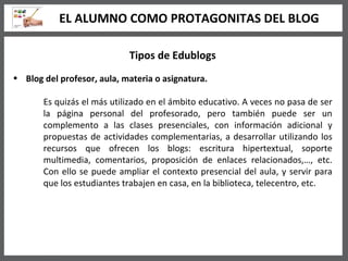 Tipos de Edublogs Blog del profesor, aula, materia o asignatura.   Es quizás el más utilizado en el ámbito educativo. A veces no pasa de ser la página personal del profesorado, pero también puede ser un complemento a las clases presenciales, con información adicional y propuestas de actividades complementarias, a desarrollar utilizando los recursos que ofrecen los blogs: escritura hipertextual, soporte multimedia, comentarios, proposición de enlaces relacionados,…, etc. Con ello se puede ampliar el contexto presencial del aula, y servir para que los estudiantes trabajen en casa, en la biblioteca, telecentro, etc.  EL ALUMNO COMO PROTAGONITAS DEL BLOG 