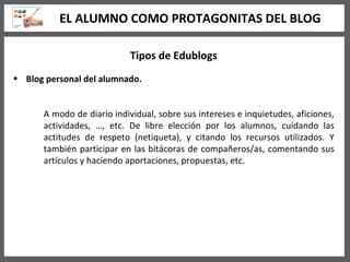 Tipos de Edublogs Blog personal del alumnado. A modo de diario individual, sobre sus intereses e inquietudes, aficiones, actividades, …, etc. De libre elección por los alumnos, cuidando las actitudes de respeto (netiqueta), y citando los recursos utilizados. Y también participar en las bitácoras de compañeros/as, comentando sus artículos y haciendo aportaciones, propuestas, etc.  EL ALUMNO COMO PROTAGONITAS DEL BLOG 
