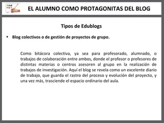 Tipos de Edublogs Blog colectivos o de gestión de proyectos de grupo.   Como bitácora colectiva, ya sea para profesorado, alumnado, o trabajos de colaboración entre ambos, donde el profesor o profesores de distintas materias o centros asesoren al grupo en la realización de trabajos de investigación. Aquí el blog se revela como un excelente diario de trabajo, que guarda el rastro del proceso y evolución del proyecto, y una vez más, trasciende el espacio ordinario del aula.  EL ALUMNO COMO PROTAGONITAS DEL BLOG 