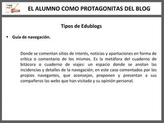Tipos de Edublogs Guía de navegación.   Donde se comentan sitios de interés, noticias y aportaciones en forma de crítica o comentario de los mismos. Es la metáfora del cuaderno de bitácora o cuaderno de viajes: un espacio donde se anotan las incidencias y detalles de la navegación; en este caso comentados por los propios navegantes, que aconsejan, proponen y presentan a sus compañeros las webs que han visitado y su opinión personal.  EL ALUMNO COMO PROTAGONITAS DEL BLOG 
