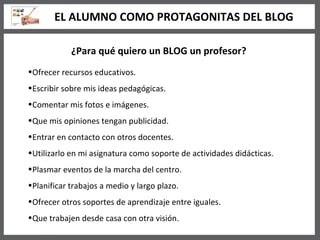 ¿Para qué quiero un BLOG un profesor? Ofrecer recursos educativos. Escribir sobre mis ideas pedagógicas. Comentar mis fotos e imágenes. Que mis opiniones tengan publicidad. Entrar en contacto con otros docentes. Utilizarlo en mi asignatura como soporte de actividades didácticas. Plasmar eventos de la marcha del centro. Planificar trabajos a medio y largo plazo. Ofrecer otros soportes de aprendizaje entre iguales. Que trabajen desde casa con otra visión. EL ALUMNO COMO PROTAGONITAS DEL BLOG 