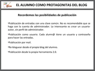 Recordemos las posibilidades de publicación Publicación de entradas con una clave común. No es recomendable que se haga con la cuenta de administrador. Lo interesante es crear un usuario-autor, sin perfil de administrador. Publicación como usuario. Cada alumn@ tiene un usuario y contraseña para hacer las entradas. Publicación por mail. Re-bloguear desde el propio blog del alumno.  Publicación desde la propia herramienta 2.0. EL ALUMNO COMO PROTAGONITAS DEL BLOG 
