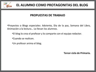 PROPUESTAS DE TRABAJO Proyectos o Blogs especiales: Adviento, Día de la paz, Semana del Libro, Animación a la lectura… Lo llevan los alumnos. El blog lo crea el profesor y lo comparte con el equipo redactor. Cuando se realicen. Un profesor anima el blog. Tercer ciclo de Primaria. EL ALUMNO COMO PROTAGONITAS DEL BLOG 