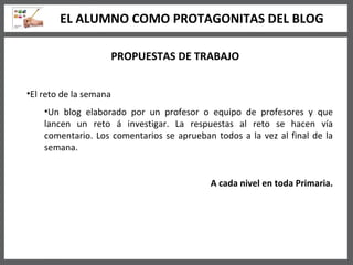 PROPUESTAS DE TRABAJO El reto de la semana Un blog elaborado por un profesor o equipo de profesores y que lancen un reto á investigar. La respuestas al reto se hacen vía comentario. Los comentarios se aprueban todos a la vez al final de la semana. A cada nivel en toda Primaria. EL ALUMNO COMO PROTAGONITAS DEL BLOG 