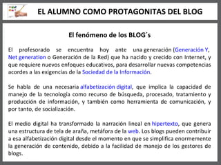 El fenómeno de los BLOG´s El profesorado se encuentra hoy ante una generación ( Generación Y ,  Net generation  o Generación de la Red) que ha nacido y crecido con Internet, y que requiere nuevos enfoques educativos, para desarrollar nuevas competencias acordes a las exigencias de la  Sociedad de la Información . Se habla de una necesaria  alfabetización digital , que implica la capacidad de manejo de la tecnología como recurso de búsqueda, procesado, tratamiento y producción de información, y también como herramienta de comunicación, y por tanto, de socialización. El medio digital ha transformado la narración lineal en  hipertexto , que genera una estructura de tela de araña, metáfora de la  web . Los blogs pueden contribuir a esa alfabetización digital desde el momento en que se simplifica enormemente la generación de contenido, debido a la facilidad de manejo de los gestores de blogs. EL ALUMNO COMO PROTAGONITAS DEL BLOG 