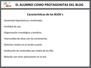 Características de los BLOG´s -Contenido hipertextual y multimedia. -Facilidad de uso. -Organización cronológica y temática. -Intercambio de ideas con los comentarios. -Distintos niveles en el rol del usuario. -Sindicación de contenidos por medio de los RSS. -Relación con otras aplicaciones en la red. EL ALUMNO COMO PROTAGONITAS DEL BLOG 