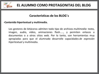 Características de los BLOG´s -Contenido hipertextual y multimedia. Los gestores de bitácoras admiten todo tipo de archivos  multimedia : texto, imagen, audio, vídeo, animaciones flash….., y permiten enlaces a documentos o a otros sitios web. Por lo tanto, son herramientas muy apropiadas para que el alumnado desarrolle capacidades  de expresión hipertextual  y multimedia.  EL ALUMNO COMO PROTAGONITAS DEL BLOG 