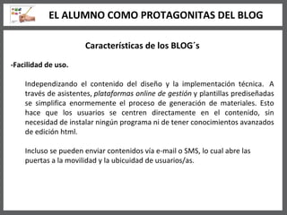 Características de los BLOG´s -Facilidad de uso. Independizando el contenido del diseño y la implementación técnica.  A través de asistentes,  plataformas online de gestión  y plantillas prediseñadas se simplifica enormemente el proceso de generación de materiales. Esto hace que los usuarios se centren directamente en el contenido, sin necesidad de instalar ningún programa ni de tener conocimientos avanzados de edición html. Incluso se pueden enviar contenidos vía e-mail o SMS, lo cual abre las puertas a la movilidad y la ubicuidad de usuarios/as.  EL ALUMNO COMO PROTAGONITAS DEL BLOG 