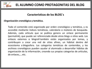 Características de los BLOG´s -Organización cronológica y temática. Todo el contenido está organizado por orden cronológico y temático, y es accesible mediante índices temáticos, calendario o motores de búsqueda. Además, cada artículo que se publica genera un enlace permanente (permalink), que puede ser referenciado desde otros blogs o sitios web. Los enlaces externos o blogroll también están organizados por temas, y contribuyen a crear una red de sitios afines, un hábitat dentro del ecosistema o blogosfera. Las categorías temáticas de contenidos, y los archivos cronológicos pueden ayudar al alumnado a desarrollar hábitos de organización de la información, creando sus propias categorías de artículos, de enlaces,.., etc.  EL ALUMNO COMO PROTAGONITAS DEL BLOG 