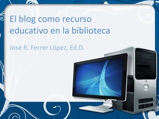 El blog como recurso educativo en la biblioteca José R. FerrerLópez, Ed.D. 