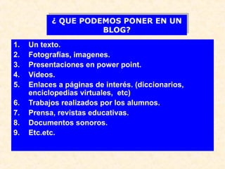 ¿ QUE PODEMOS PONER EN UN
¿ QUE PODEMOS PONER EN UN
BLOG?
BLOG?
1.
2.
3.
4.
5.
6.
7.
8.
9.

Un texto.
Fotografías, imagenes.
Presentaciones en power point.
Vídeos.
Enlaces a páginas de interés. (diccionarios,
enciclopedias virtuales, etc)
Trabajos realizados por los alumnos.
Prensa, revistas educativas.
Documentos sonoros.
Etc.etc.

 