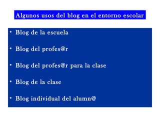 Algunos usos del blog en el entorno escolar
Algunos usos del blog en el entorno escolar
• Blog de la escuela
• Blog del profes@r
• Blog del profes@r para la clase
• Blog de la clase
• Blog individual del alumn@

 