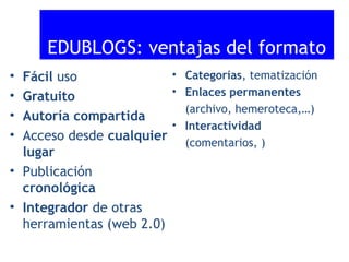 EDUBLOGS: ventajas del formato
• Categorías, tematización
Fácil uso
• Enlaces permanentes
Gratuito
(archivo, hemeroteca,…)
Autoría compartida
• Interactividad
Acceso desde cualquier (comentarios, )
lugar
• Publicación
cronológica
• Integrador de otras
herramientas (web 2.0)

•
•
•
•

 