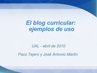 El blog curricular:  ejemplos de uso UAL - abril de 2010   Paco Tejero y José Antonio Martín  