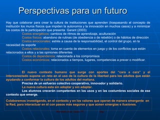 Perspectivas para un futuro Hay que colaborar para crear la cultura de instituciones que aprenden (traspasando el concepto de institución los muros físicos que impiden la autonomía y la innovación en muchos casos) y a minimizar los costos de la participación que presenta  Garant (2003): Costos energéticos : cambios de ritmos de aprendizaje, aculturación Costos físicos : abandono de rutinas (de obediencia o de rebelión) o de hábitos de dirección Costos emocionales : estrés a causa de la responsabilidad, el control del grupo, en la  necesidad de soporte Costos relacionales : toma en cuenta de elementos en juego y de los conflictos que están  relacionados a ellos y a las opiniones diferentes Costos de dependencia : relacionada a los compromisos Costos económicos : relacionados a tiempos, lugares, competencias a prever o modificar. El nuevo contexto humano que surge con aportes del “cara a cara” y el interconectado supone un reto en el uso de la cultura de la libertad para los adultos que están ayudando a conformar la cultura de los adultos del mañana. Precisa de un esfuerzo colectivo cooperativo, innovador y solidario.  La nueva cultura esta sin adoptar y sin adaptar. Los alumnos crecerán competentes en los usos y en las costumbres sociales de ese contexto que emerge. Colaboremos investigando, en el contexto y en los valores que operan de manera emergente  en la Red, para interactuar en él con pasos más seguros y que aúnen sinergias e ilusiones.  