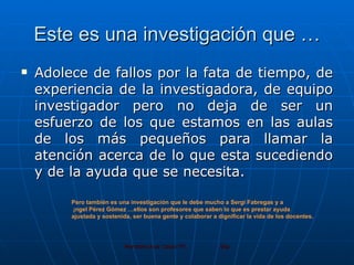 Este es una investigación que … Adolece de fallos por la fata de tiempo, de experiencia de la investigadora, de equipo investigador pero no deja de ser un esfuerzo de los que estamos en las aulas de los más pequeños para llamar la atención acerca de lo que esta sucediendo y de la ayuda que se necesita. Pero también es una investigación que le debe mucho a Sergi Fabregas y a Ángel Pérez Gómez …ellos son profesores que saben lo que es prestar ayuda  ajustada y sostenida, ser buena gente y colaborar a dignificar la vida de los docentes. 