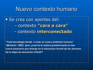 Nuevo contexto humano Se crea con aportes del: - contexto  “cara a cara” - contexto  interconectado “ Toda tecnología tiende  a crear un nuevo ambiente humano” (Mcluhan ,1962)  pero ¿cual es la cultura predominante en ese  nuevo escenario que emerge en la educación formal de los alumnos  de la etapa de educación infantil?  